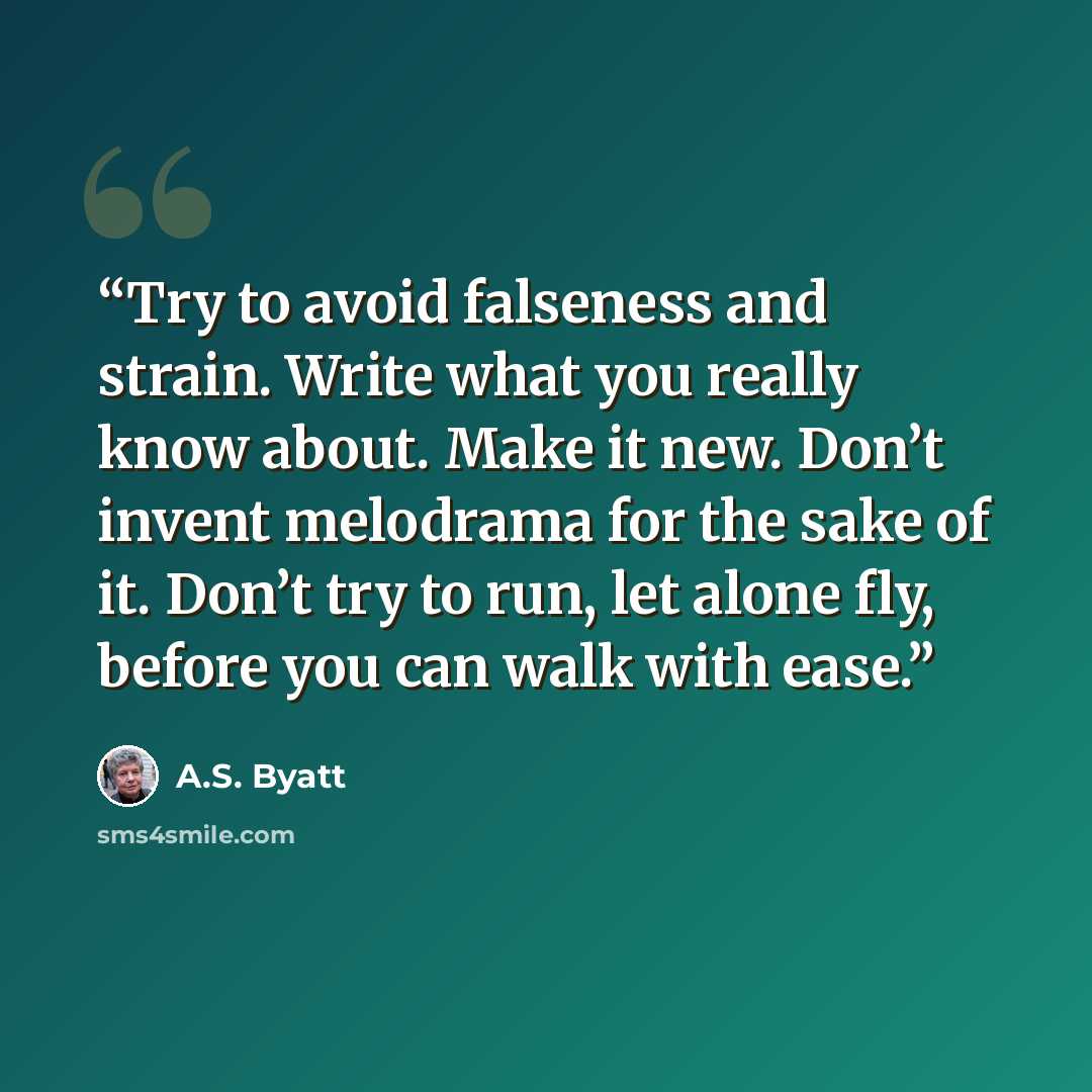 “Try to avoid falseness and strain. Write what you really know about. Make it new. Don’t invent melodrama for the sake of it. Don’t try to run, let alone fly, before you can walk with ease.” quote by A.S. Byatt