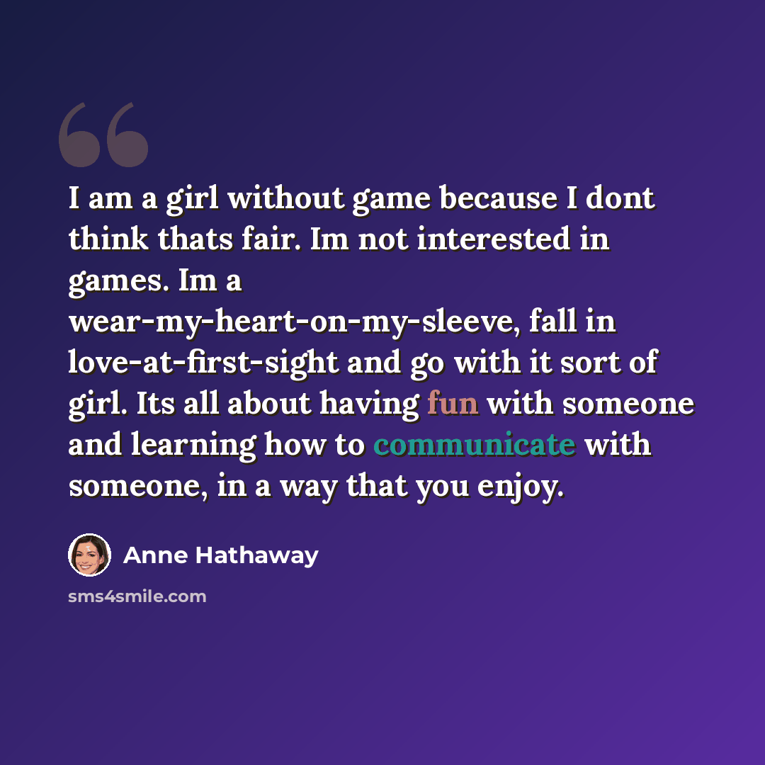 “I am a girl without game because I dont think thats fair. Im not interested in games. Im a wear-my-heart-on-my-sleeve, fall in love-at-first-sight and go with it sort of girl. Its all about having fun with someone and learning how to communicate with someone, in a way that you enjoy.” quote by Anne Hathaway