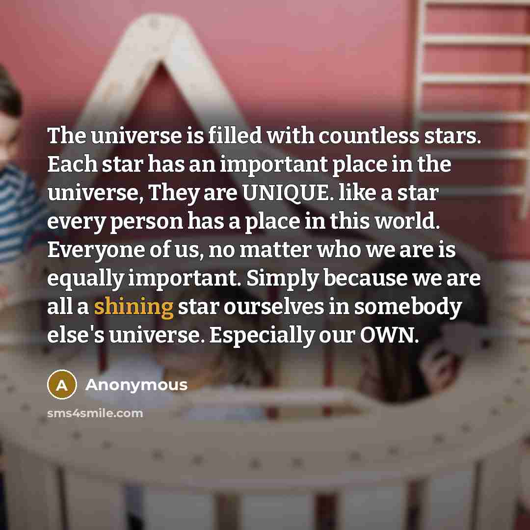 “The universe is filled with countless stars. Each star has an important place in the universe, They are UNIQUE. like a star every person has a place in this world. Everyone of us, no matter who we are is equally important. Simply because we are all a shining star ourselves in somebody else's…” quote by Anonymous