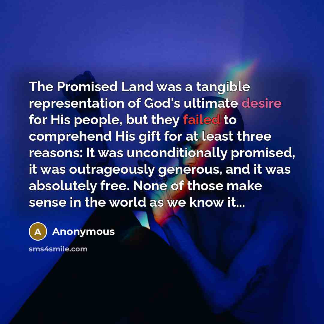 “The Promised Land was a tangible representation of God's ultimate desire for His people, but they failed to comprehend His gift for at least three reasons: It was unconditionally promised, it was outrageously generous, and it was absolutely free. None of those make sense in the world as we know…” quote by Anonymous