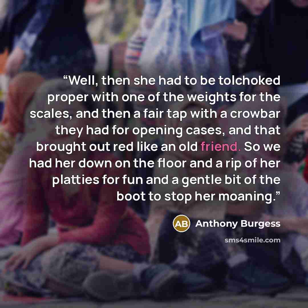 “Well, then she had to be tolchoked proper with one of the weights for the scales, and then a fair tap with a crowbar they had for opening cases, and that brought out red like an old friend. So we had her down on the floor and a rip of her platties for fun and a gentle bit of the boot to stop her…” quote by Anthony Burgess