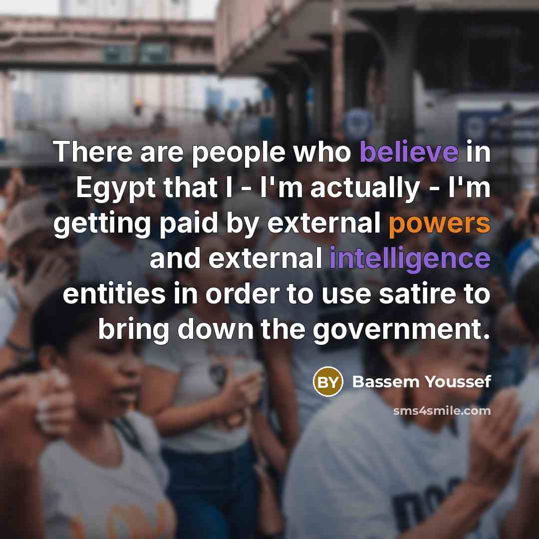 “There are people who believe in Egypt that I - I'm actually - I'm getting paid by external powers and external intelligence entities in order to use satire to bring down the government.” quote by Bassem Youssef