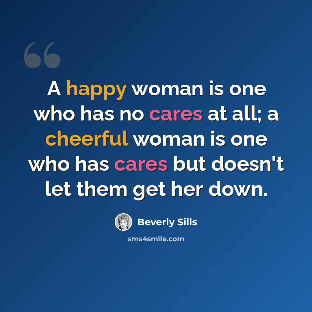 “A happy woman is one who has no cares at all; a cheerful woman is one who has cares but doesn't let them get her down.” quote by Beverly Sills