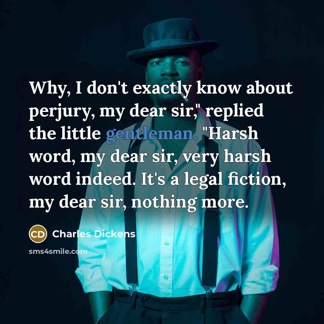 “Why, I don't exactly know about perjury, my dear sir," replied the little gentleman. "Harsh word, my dear sir, very harsh word indeed. It's a legal fiction, my dear sir, nothing more.” quote by Charles Dickens