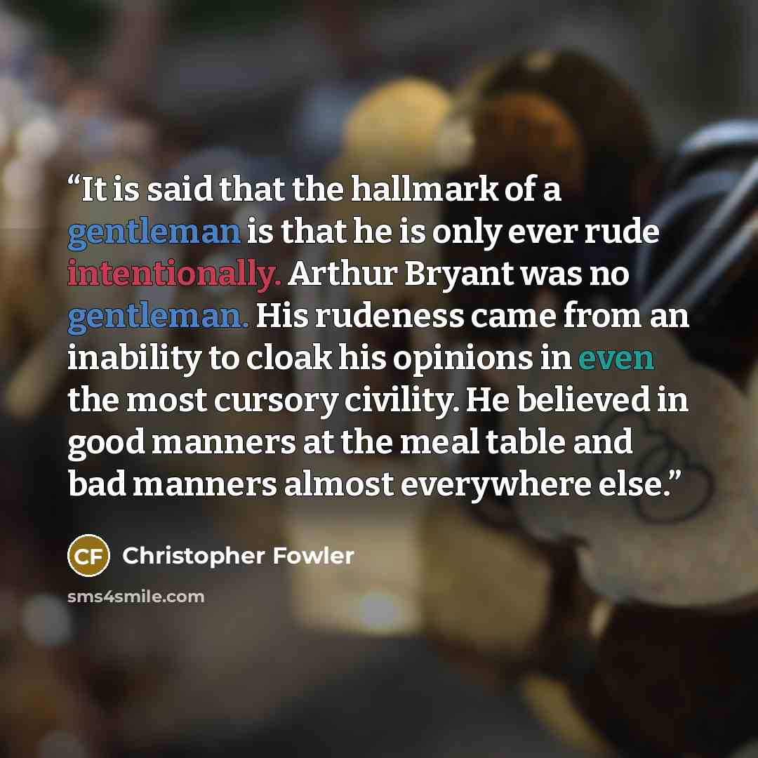 “It is said that the hallmark of a gentleman is that he is only ever rude intentionally. Arthur Bryant was no gentleman. His rudeness came from an inability to cloak his opinions in even the most cursory civility. He believed in good manners at the meal table and bad manners almost everywhere else.” quote by Christopher Fowler