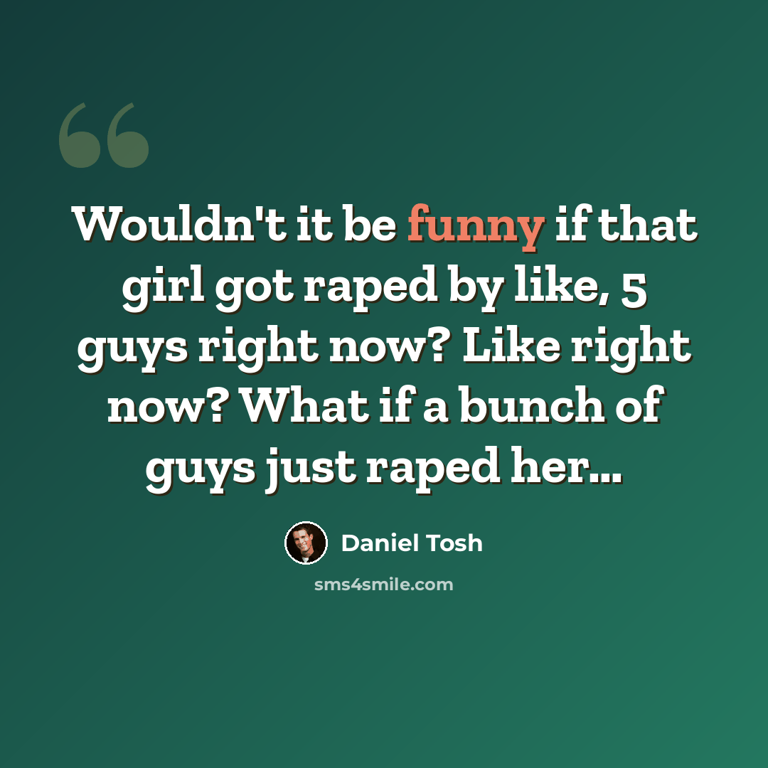 “Wouldn't it be funny if that girl got raped by like, 5 guys right now? Like right now? What if a bunch of guys just raped her…” quote by Daniel Tosh