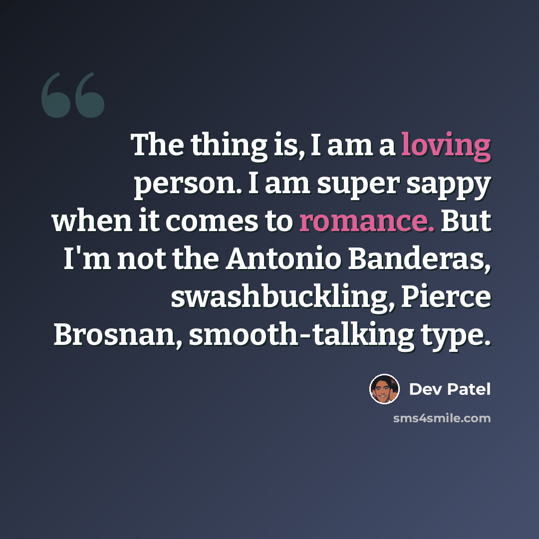 “The thing is, I am a loving person. I am super sappy when it comes to romance. But I'm not the Antonio Banderas, swashbuckling, Pierce Brosnan, smooth-talking type.” quote by Dev Patel