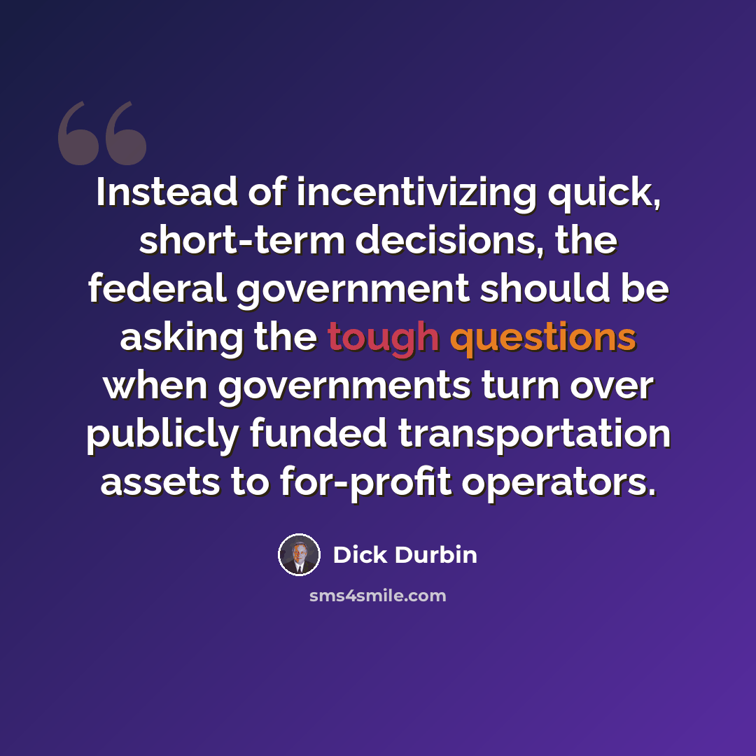 “Instead of incentivizing quick, short-term decisions, the federal government should be asking the tough questions when governments turn over publicly funded transportation assets to for-profit operators.” quote by Dick Durbin