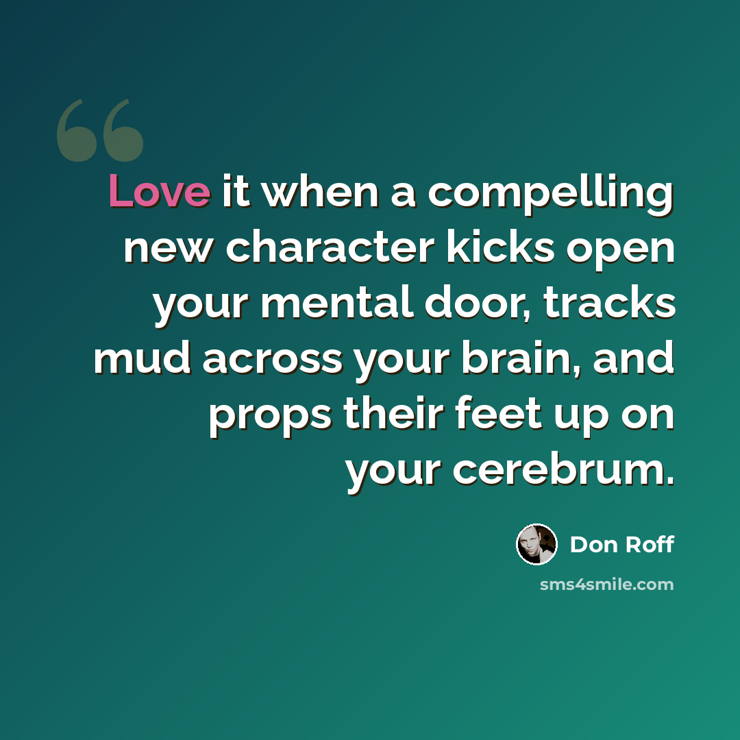 “Love it when a compelling new character kicks open your mental door, tracks mud across your brain, and props their feet up on your cerebrum.” quote by Don Roff