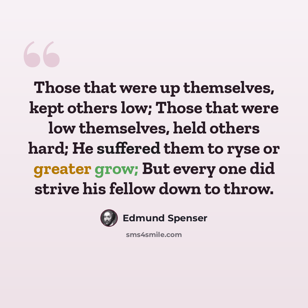 “Those that were up themselves, kept others low; Those that were low themselves, held others hard; He suffered them to ryse or greater grow; But every one did strive his fellow down to throw.” quote by Edmund Spenser