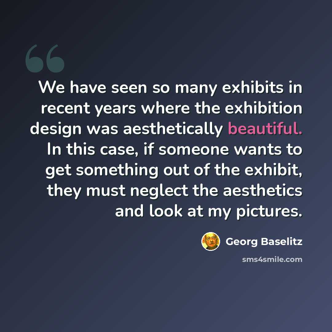 “We have seen so many exhibits in recent years where the exhibition design was aesthetically beautiful. In this case, if someone wants to get something out of the exhibit, they must neglect the aesthetics and look at my pictures.” quote by Georg Baselitz