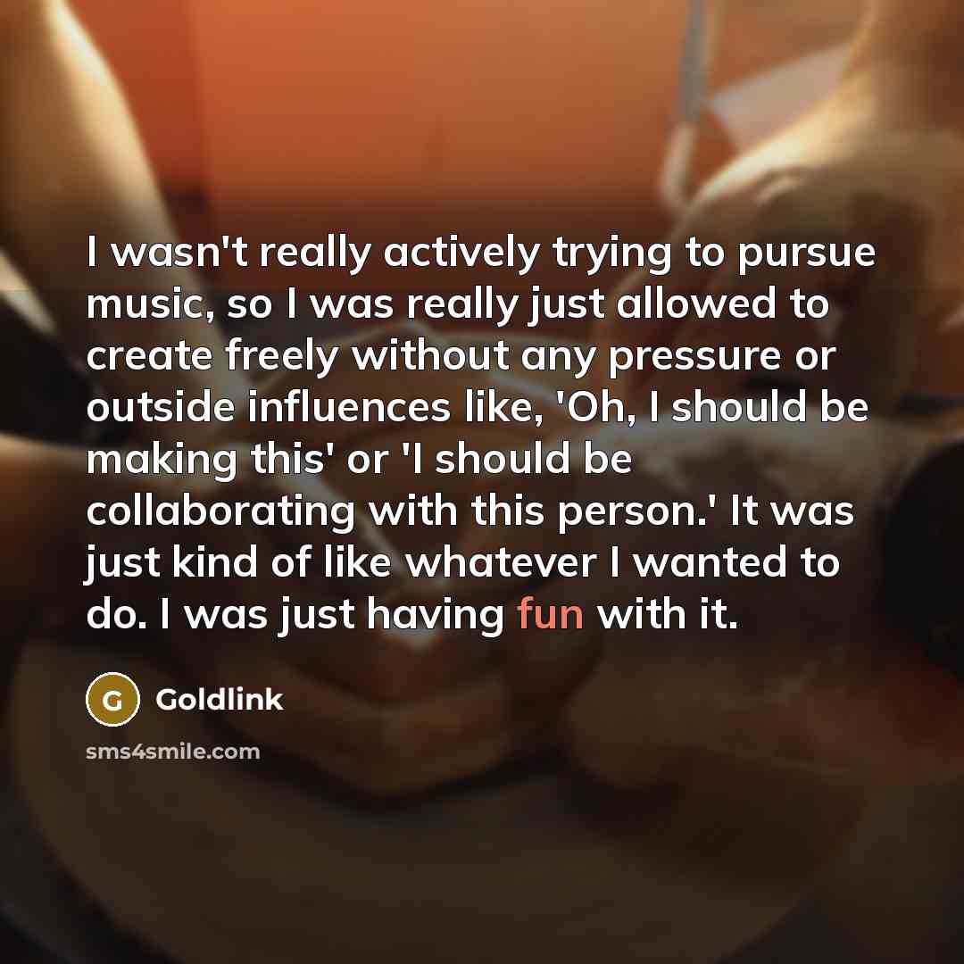“I wasn't really actively trying to pursue music, so I was really just allowed to create freely without any pressure or outside influences like, 'Oh, I should be making this' or 'I should be collaborating with this person.' It was just kind of like whatever I wanted to do. I was just having fun…” quote by Goldlink