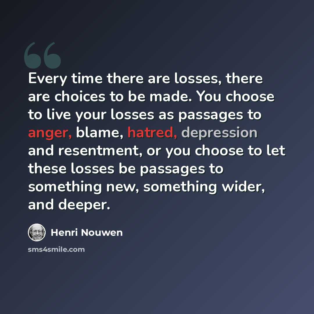 “Every time there are losses, there are choices to be made. You choose to live your losses as passages to anger, blame, hatred, depression and resentment, or you choose to let these losses be passages to something new, something wider, and deeper.” quote by Henri Nouwen