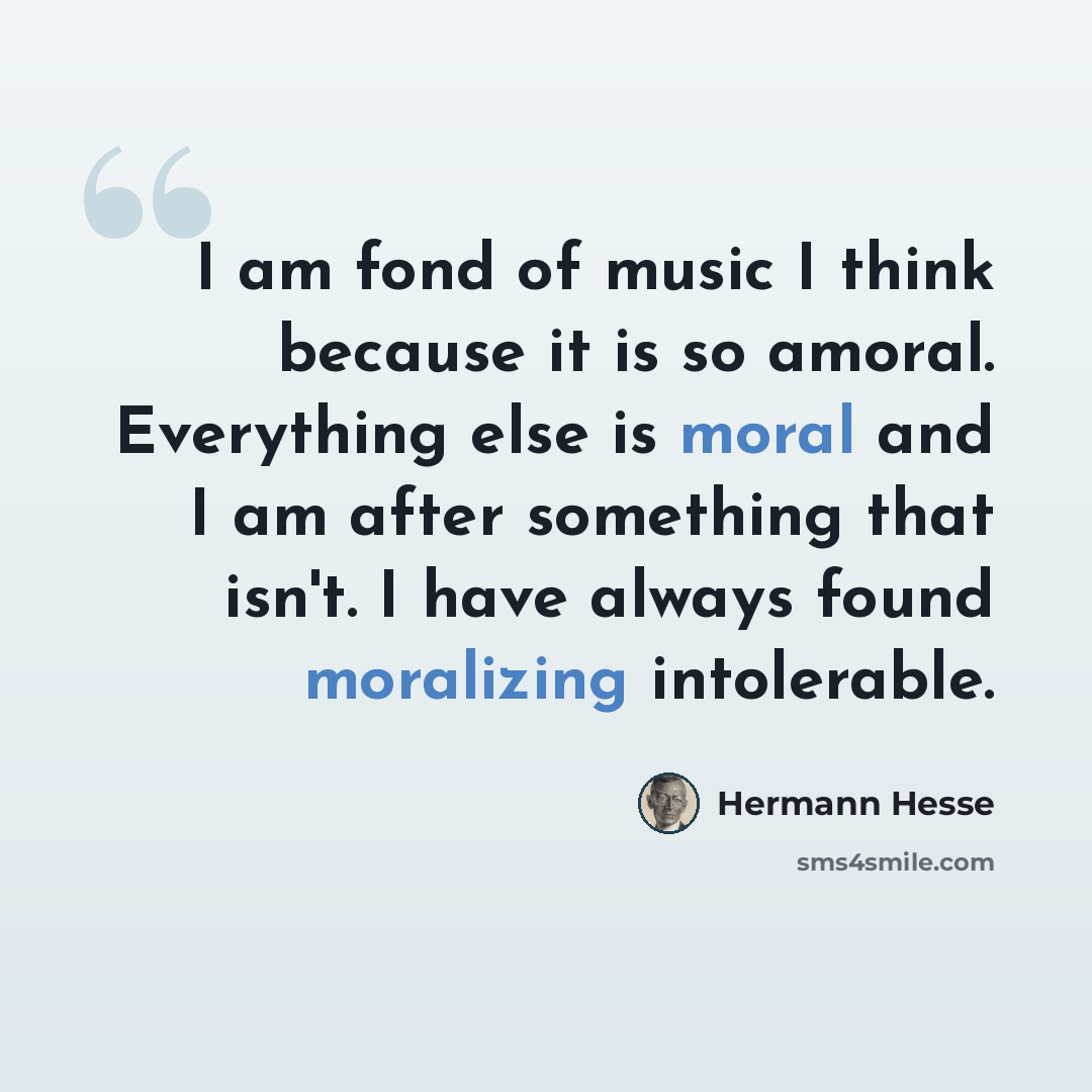 “I am fond of music I think because it is so amoral. Everything else is moral and I am after something that isn't. I have always found moralizing intolerable.” quote by Hermann Hesse