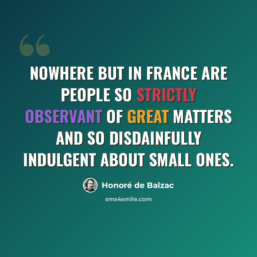 “Nowhere but in France are people so strictly observant of great matters and so disdainfully indulgent about small ones.” quote by Honore de Balzac