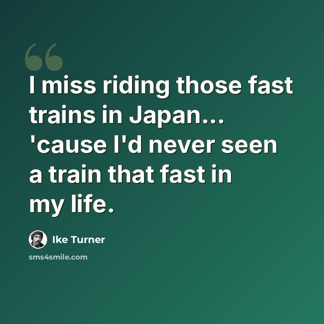 “I miss riding those fast trains in Japan... 'cause I'd never seen a train that fast in my life.” quote by Ike Turner