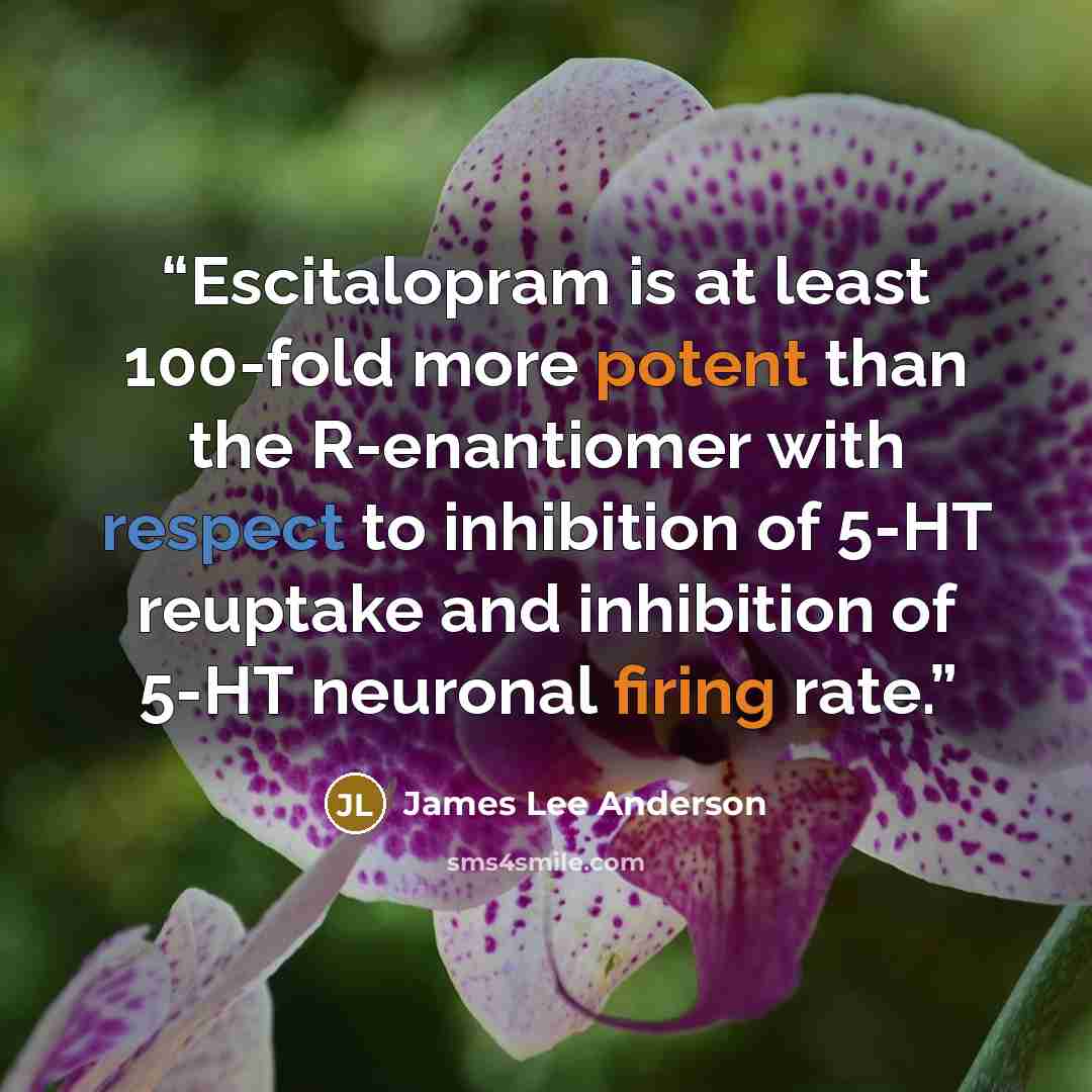 “Escitalopram is at least 100-fold more potent than the R-enantiomer with respect to inhibition of 5-HT reuptake and inhibition of 5-HT neuronal firing rate.” quote by James Lee Anderson