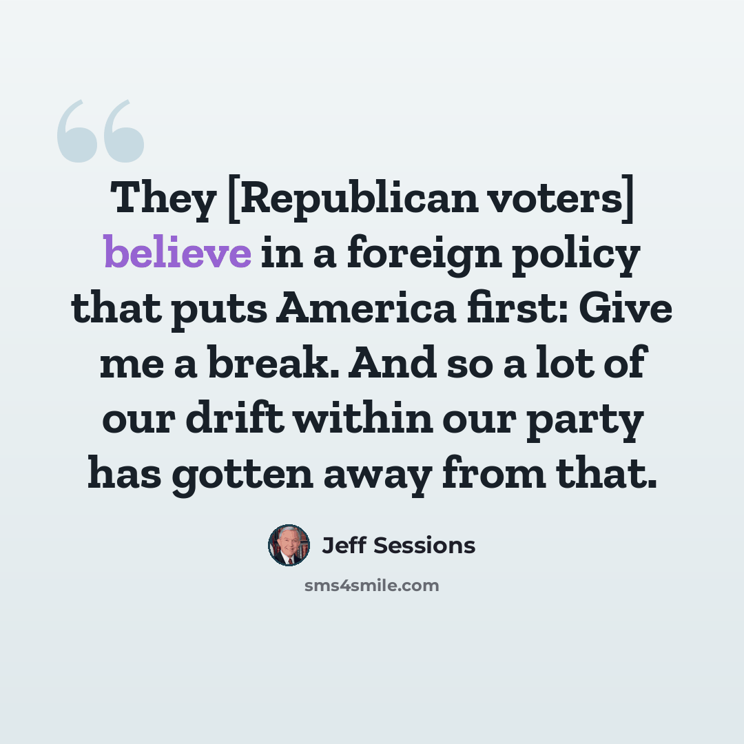“They [Republican voters] believe in a foreign policy that puts America first: Give me a break. And so a lot of our drift within our party has gotten away from that.” quote by Jeff Sessions