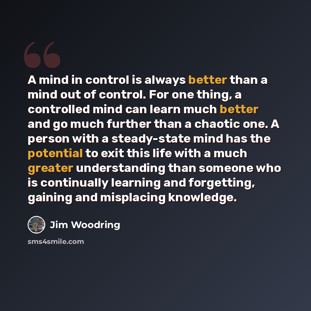 “A mind in control is always better than a mind out of control. For one thing, a controlled mind can learn much better and go much further than a chaotic one. A person with a steady-state mind has the potential to exit this life with a much greater understanding than someone who is continually…” quote by Jim Woodring