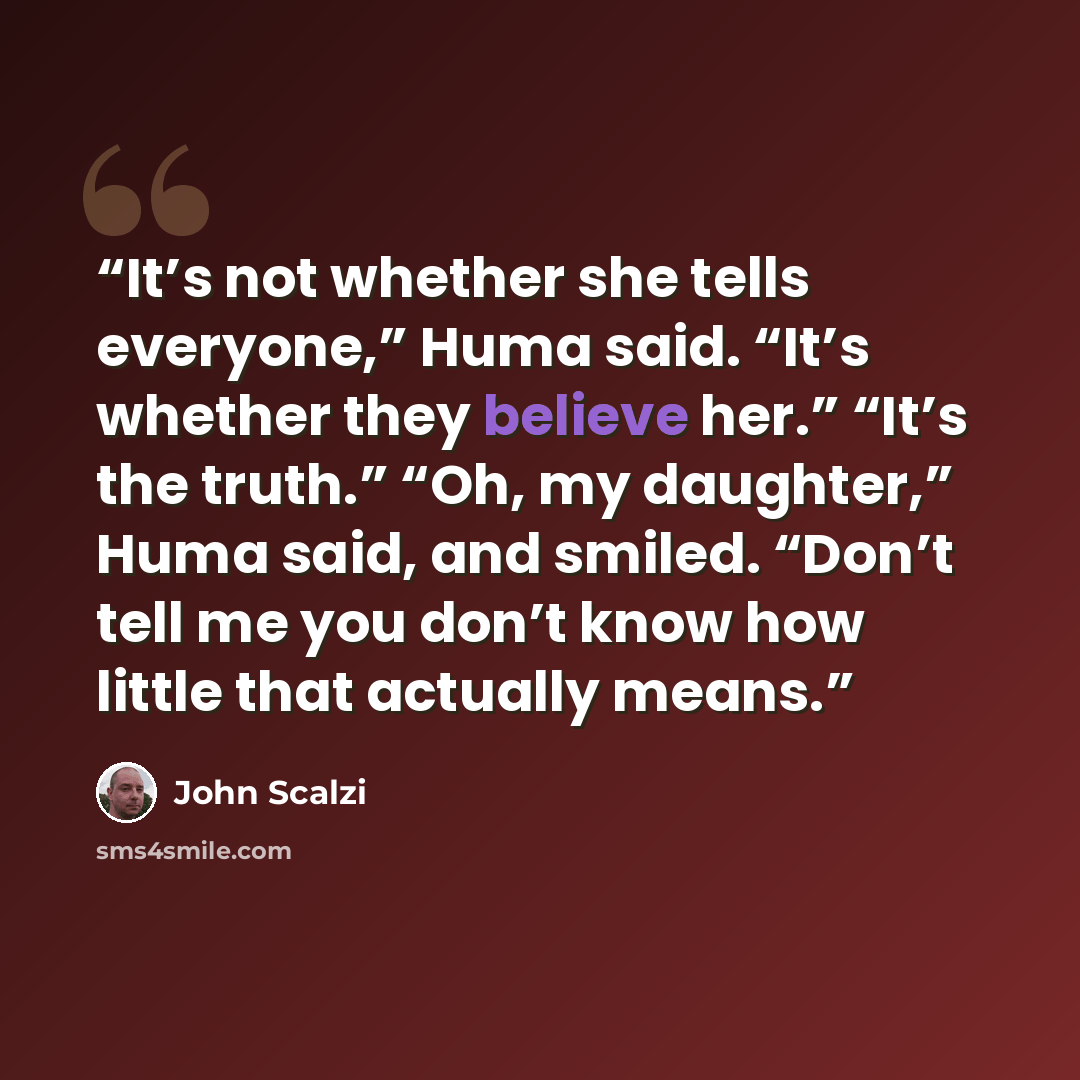 “It’s not whether she tells everyone,” Huma said. “It’s whether they believe her.” “It’s the truth.” “Oh, my daughter,” Huma said, and smiled. “Don’t tell me you don’t know how little that actually means.” quote by John Scalzi