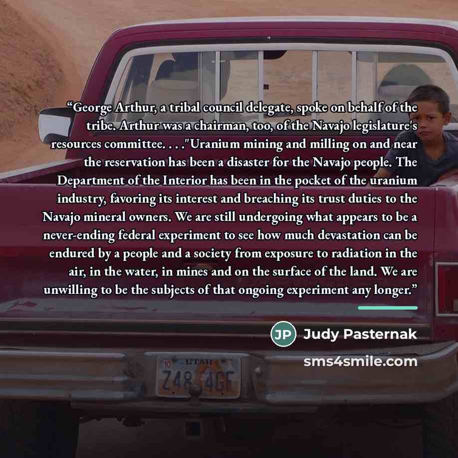 “George Arthur, a tribal council delegate, spoke on behalf of the tribe. Arthur was a chairman, too, of the Navajo legislature's resources committee. . . ."Uranium mining and milling on and near the reservation has been a disaster for the Navajo people. The Department of the Interior has been in…” quote by Judy Pasternak