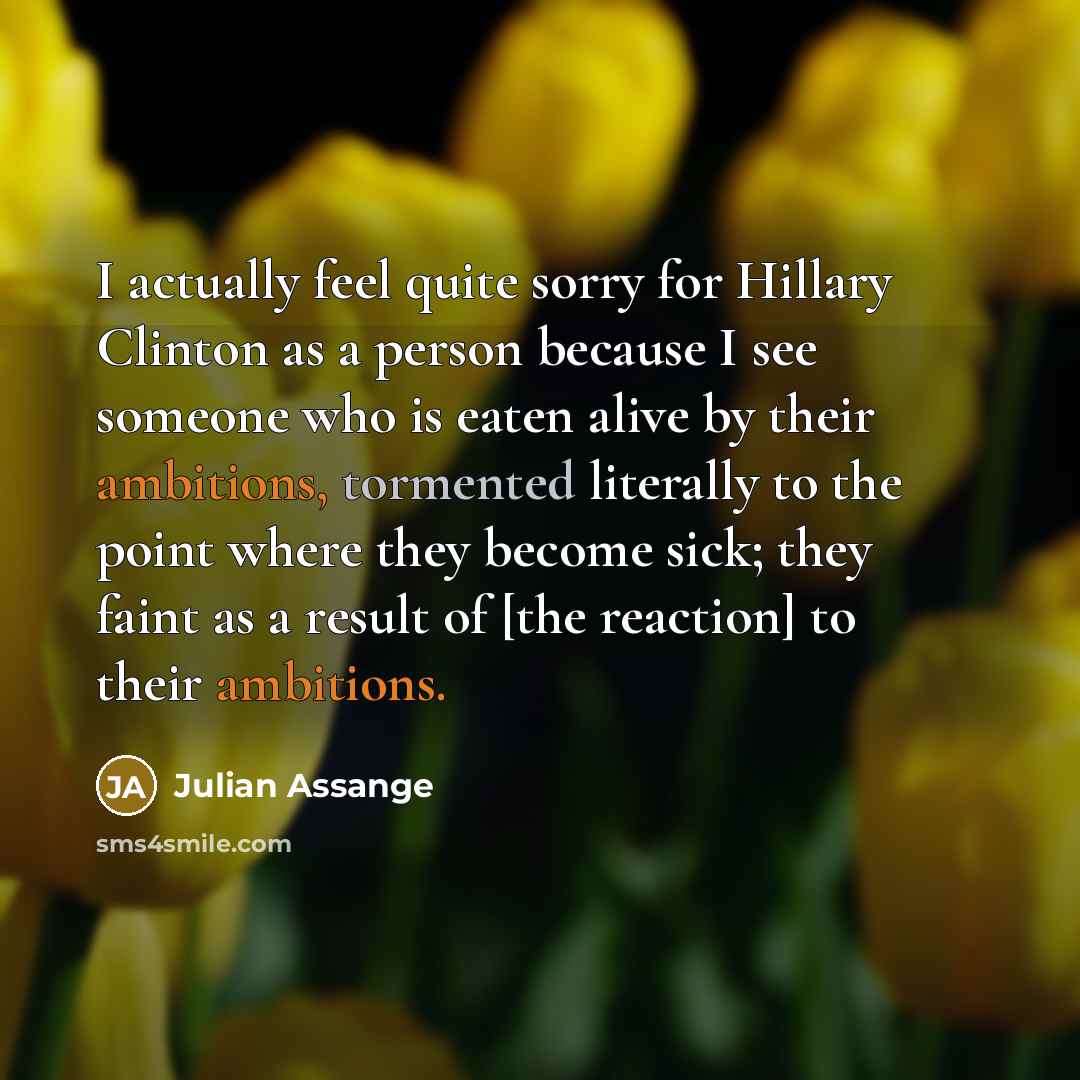 “I actually feel quite sorry for Hillary Clinton as a person because I see someone who is eaten alive by their ambitions, tormented literally to the point where they become sick; they faint as a result of [the reaction] to their ambitions.” quote by Julian Assange