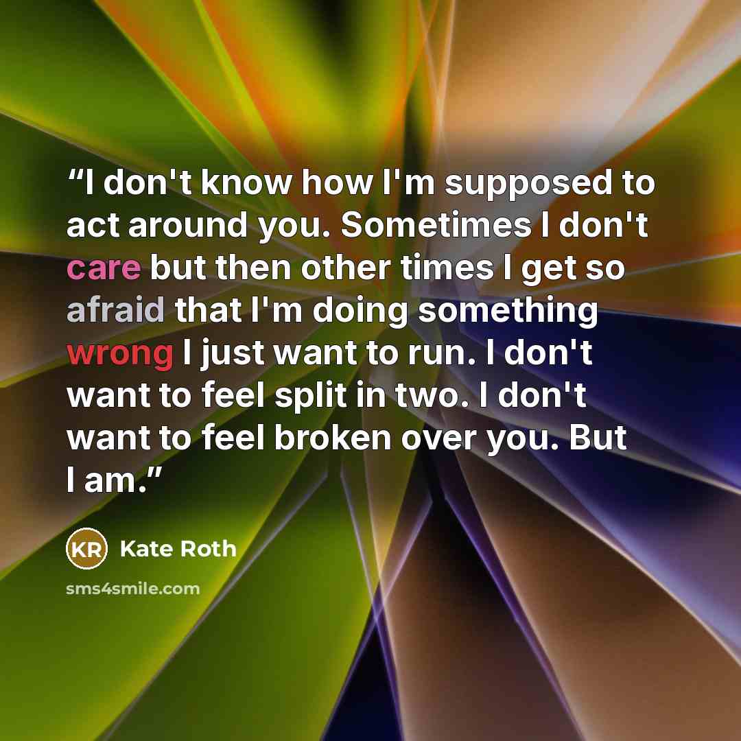 “I don't know how I'm supposed to act around you. Sometimes I don't care but then other times I get so afraid that I'm doing something wrong I just want to run. I don't want to feel split in two. I don't want to feel broken over you. But I am.” quote by Kate Roth