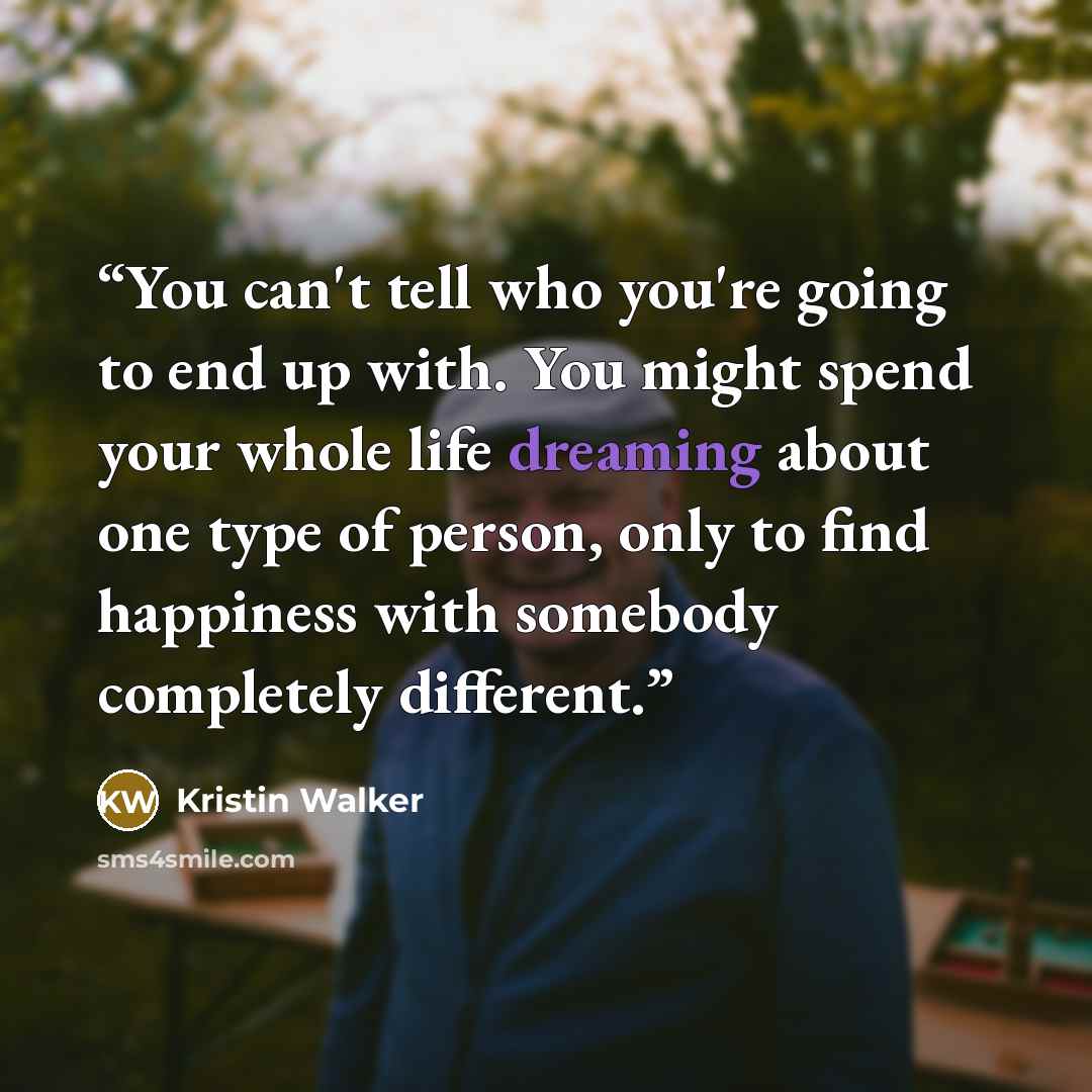 “You can't tell who you're going to end up with. You might spend your whole life dreaming about one type of person, only to find happiness with somebody completely different.” quote by Kristin Walker