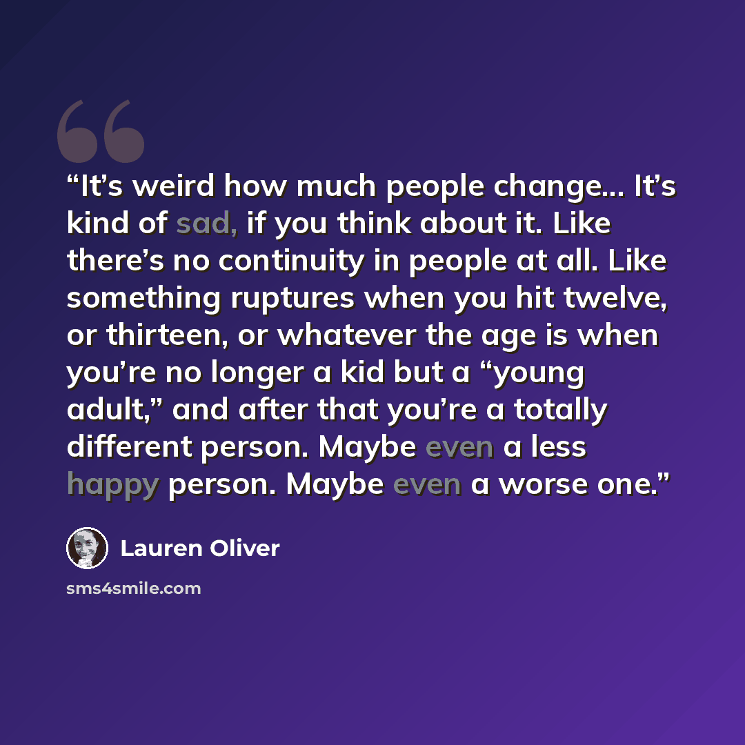 “It’s weird how much people change... It’s kind of sad, if you think about it. Like there’s no continuity in people at all. Like something ruptures when you hit twelve, or thirteen, or whatever the age is when you’re no longer a kid but a “young adult,” and after that you’re a totally different…” quote by Lauren Oliver