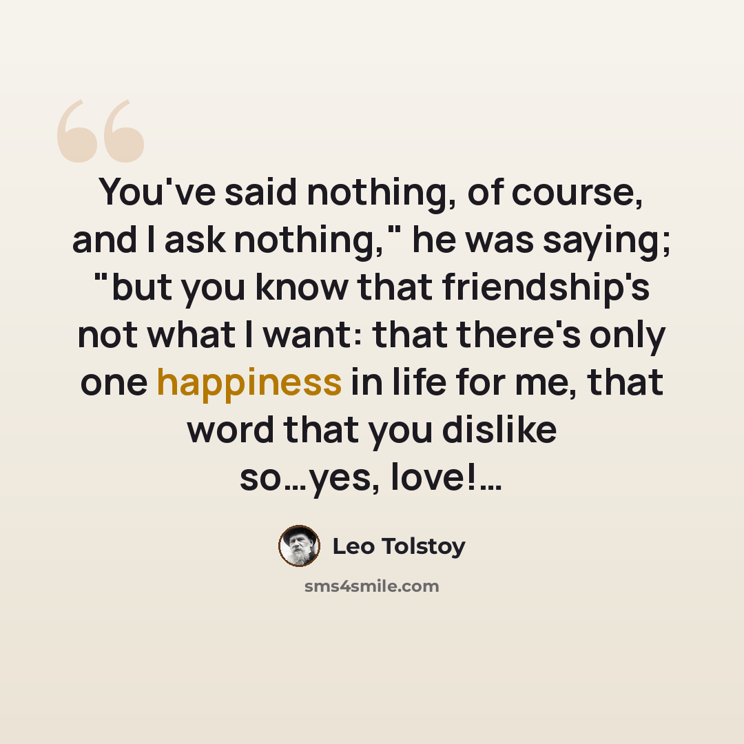 “You've said nothing, of course, and I ask nothing," he was saying; "but you know that friendship's not what I want: that there's only one happiness in life for me, that word that you dislike so…yes, love!…” quote by Leo Tolstoy