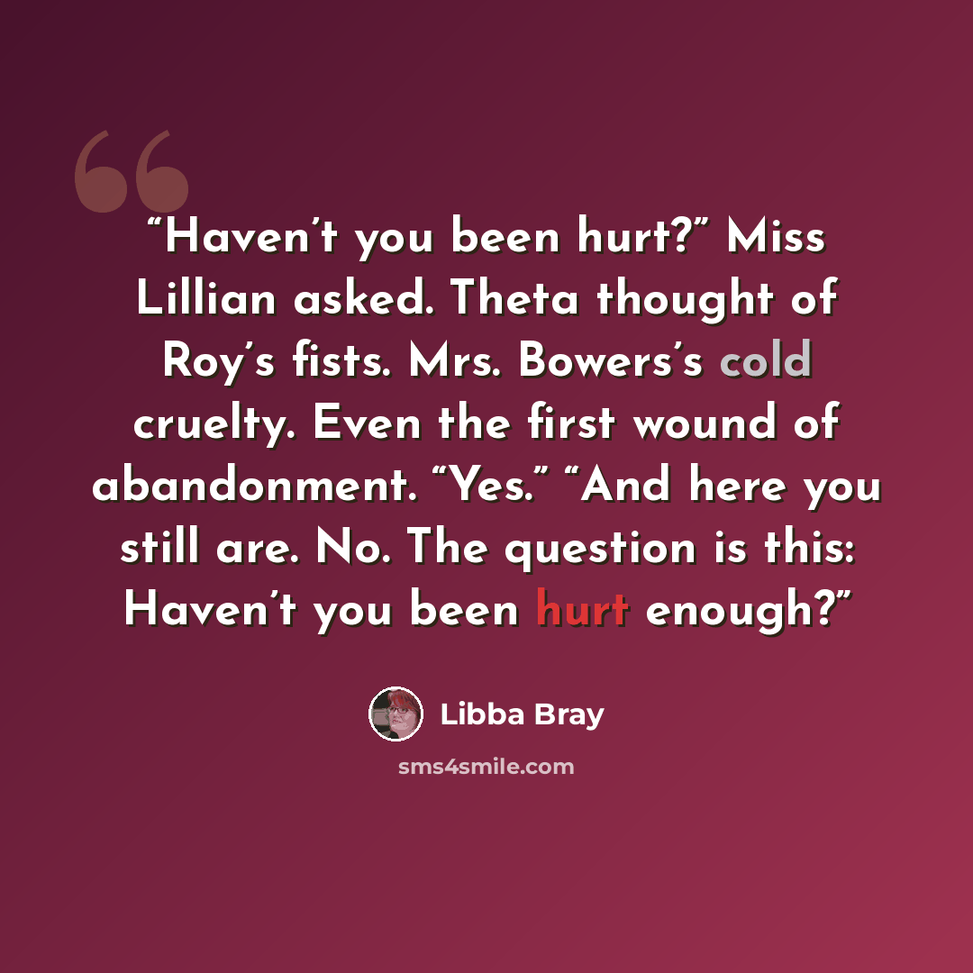 “Haven’t you been hurt?” Miss Lillian asked. Theta thought of Roy’s fists. Mrs. Bowers’s cold cruelty. Even the first wound of abandonment. “Yes.” “And here you still are. No. The question is this: Haven’t you been hurt enough?” quote by Libba Bray