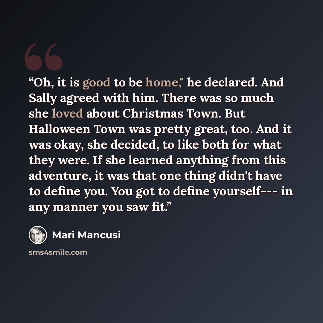 “Oh, it is good to be home," he declared. And Sally agreed with him. There was so much she loved about Christmas Town. But Halloween Town was pretty great, too. And it was okay, she decided, to like both for what they were. If she learned anything from this adventure, it was that one thing didn't…” quote by Mari Mancusi