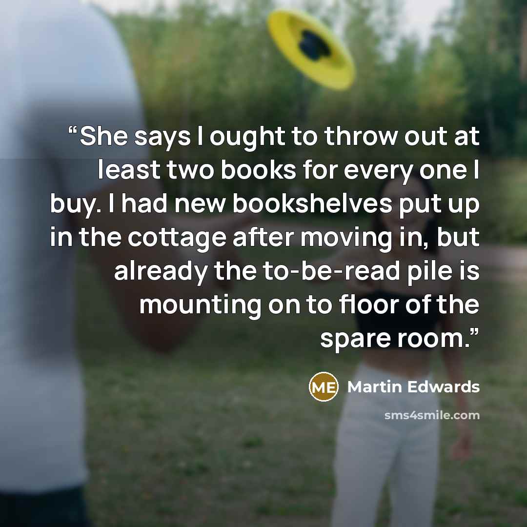 “She says I ought to throw out at least two books for every one I buy. I had new bookshelves put up in the cottage after moving in, but already the to-be-read pile is mounting on to floor of the spare room.” quote by Martin Edwards