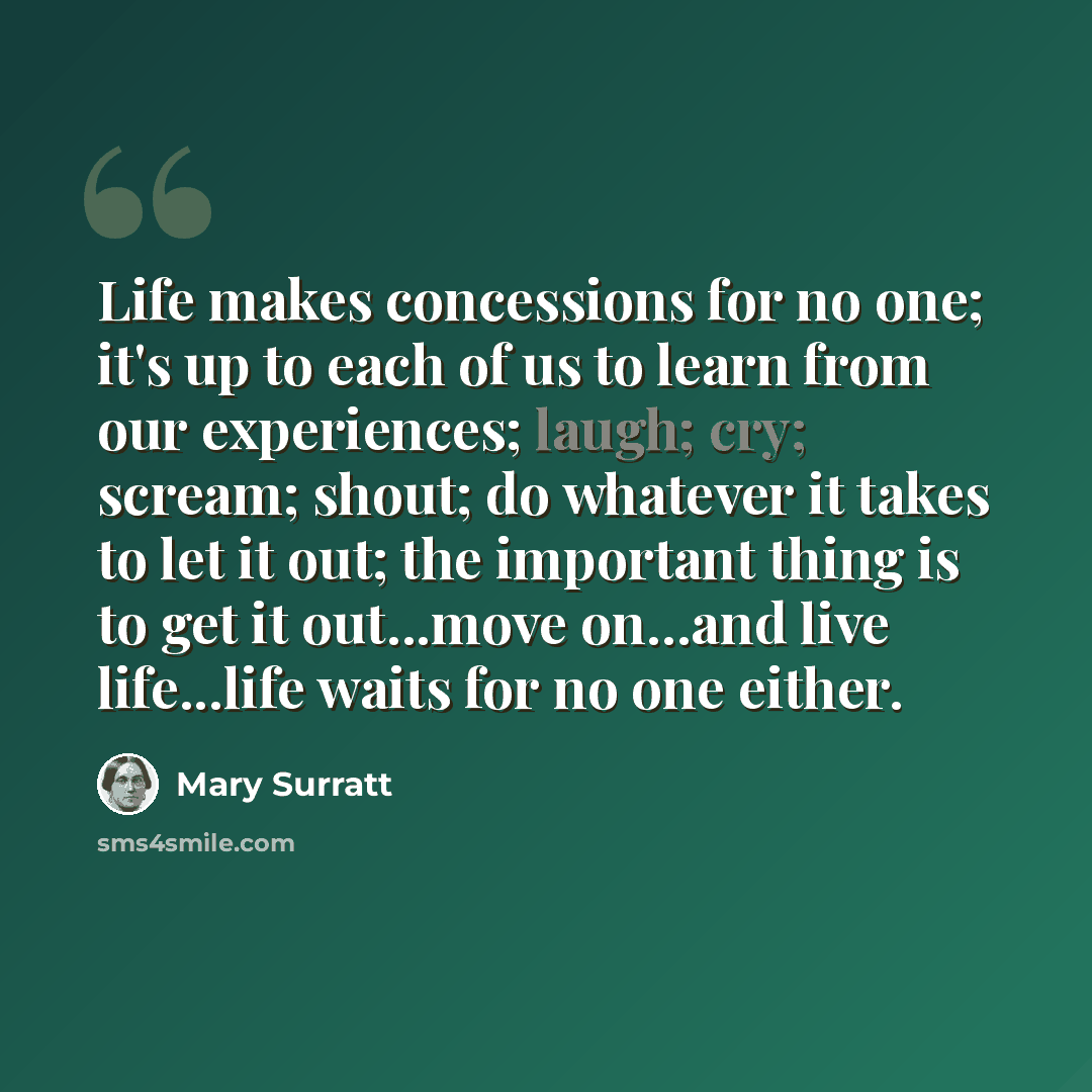 “Life makes concessions for no one; it's up to each of us to learn from our experiences; laugh; cry; scream; shout; do whatever it takes to let it out; the important thing is to get it out...move on...and live life...life waits for no one either.” quote by Mary Surratt