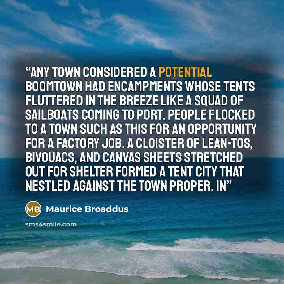“Any town considered a potential boomtown had encampments whose tents fluttered in the breeze like a squad of sailboats coming to port. People flocked to a town such as this for an opportunity for a factory job. A cloister of lean-tos, bivouacs, and canvas sheets stretched out for shelter formed a…” quote by Maurice Broaddus