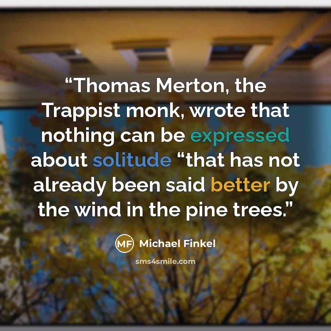 “Thomas Merton, the Trappist monk, wrote that nothing can be expressed about solitude “that has not already been said better by the wind in the pine trees.” quote by Michael Finkel