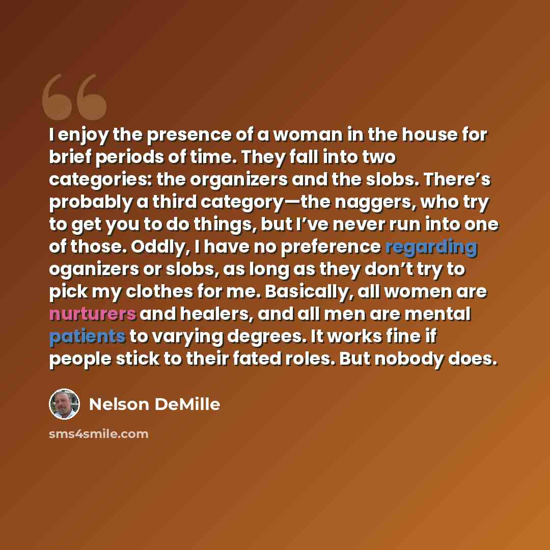 “I enjoy the presence of a woman in the house for brief periods of time. They fall into two categories: the organizers and the slobs. There’s probably a third category—the naggers, who try to get you to do things, but I’ve never run into one of those. Oddly, I have no preference regarding oganizers…” quote by Nelson DeMille