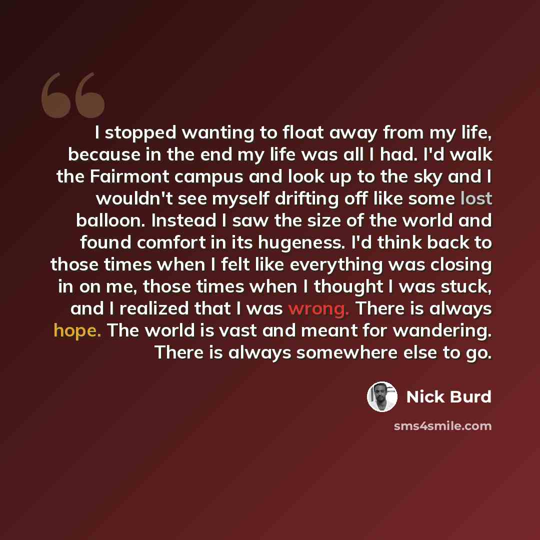 “I stopped wanting to float away from my life, because in the end my life was all I had. I'd walk the Fairmont campus and look up to the sky and I wouldn't see myself drifting off like some lost balloon. Instead I saw the size of the world and found comfort in its hugeness. I'd think back to those…” quote by Nick Burd
