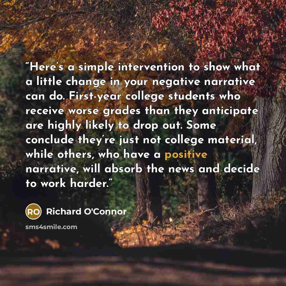 “Here’s a simple intervention to show what a little change in your negative narrative can do. First-year college students who receive worse grades than they anticipate are highly likely to drop out. Some conclude they’re just not college material, while others, who have a positive narrative, will…” quote by Richard O'Connor