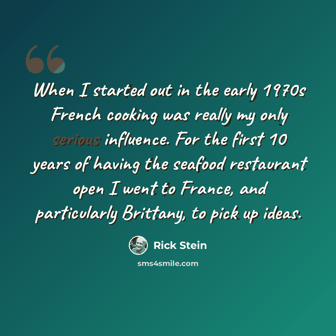 “When I started out in the early 1970s French cooking was really my only serious influence. For the first 10 years of having the seafood restaurant open I went to France, and particularly Brittany, to pick up ideas.” quote by Rick Stein