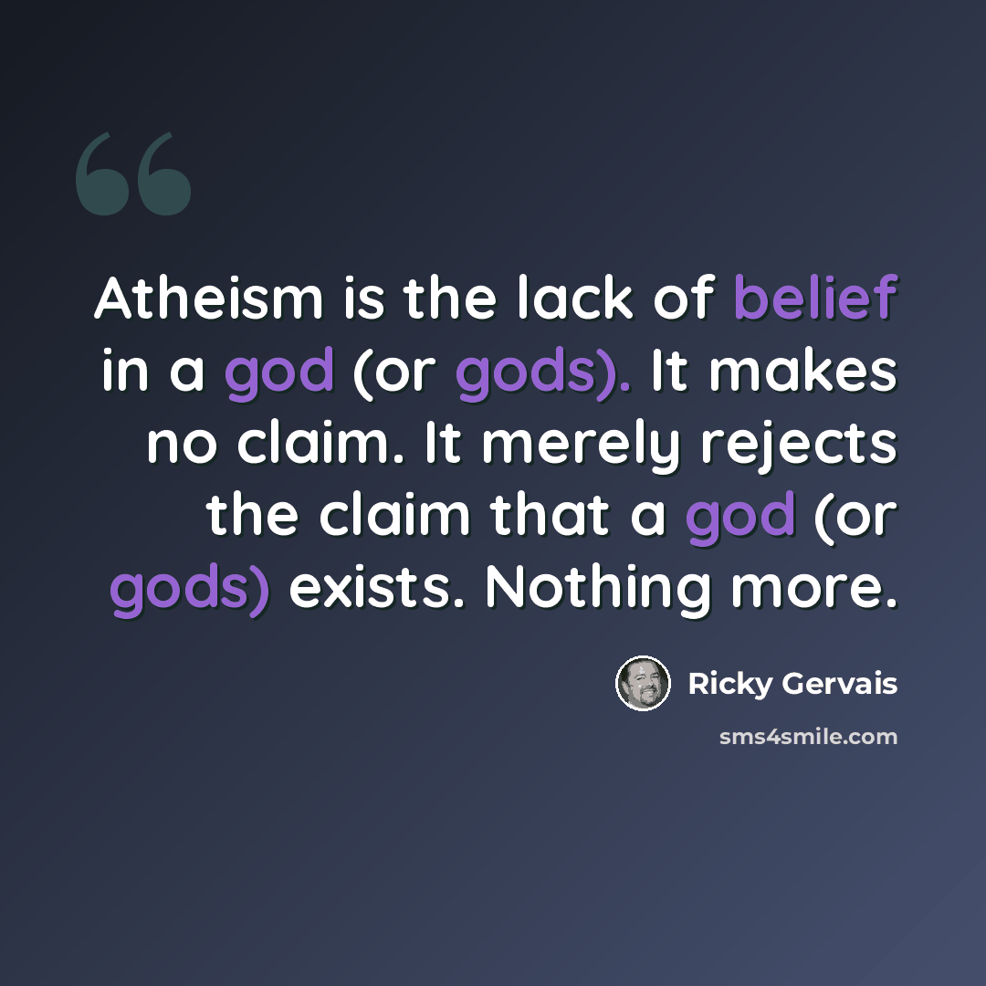 “Atheism is the lack of belief in a god (or gods). It makes no claim. It merely rejects the claim that a god (or gods) exists. Nothing more.” quote by Ricky Gervais