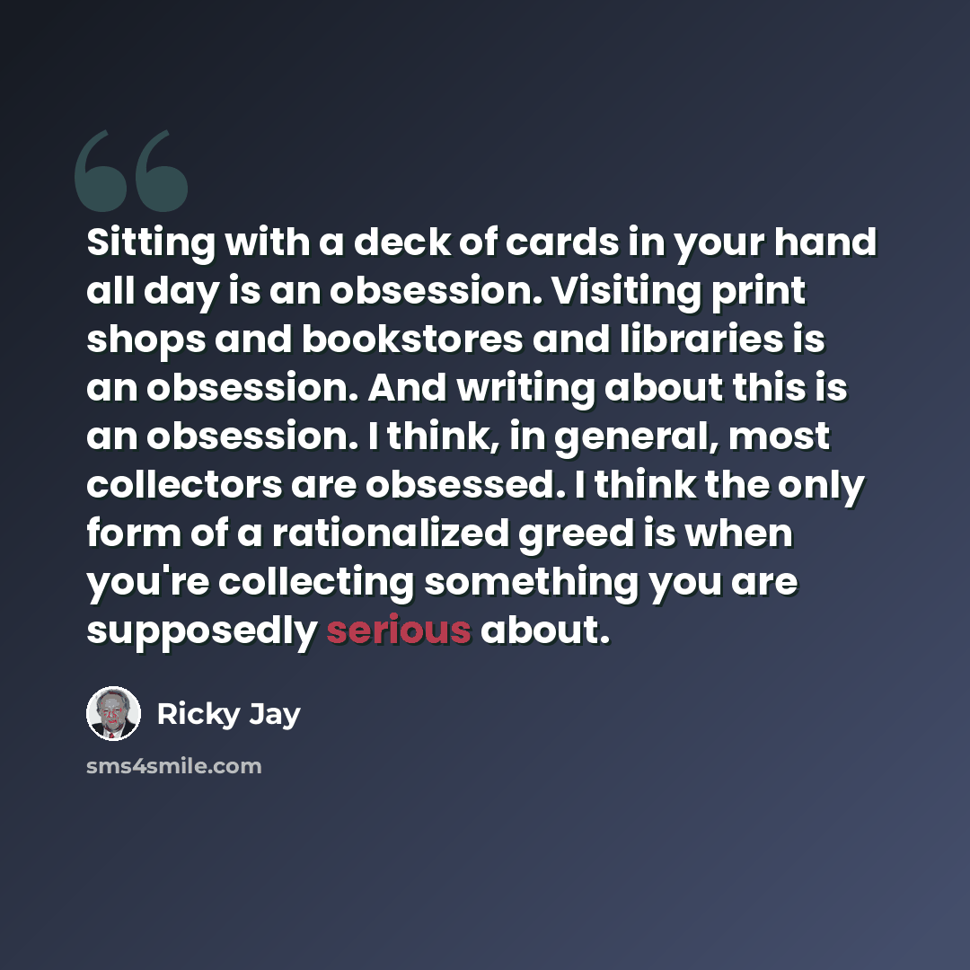 “Sitting with a deck of cards in your hand all day is an obsession. Visiting print shops and bookstores and libraries is an obsession. And writing about this is an obsession. I think, in general, most collectors are obsessed. I think the only form of a rationalized greed is when you're collecting…” quote by Ricky Jay