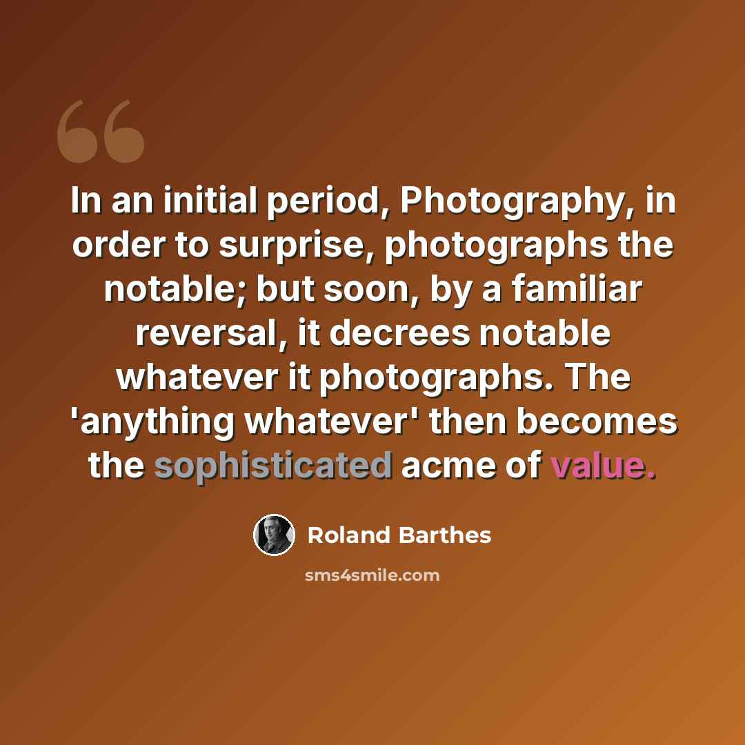 “In an initial period, Photography, in order to surprise, photographs the notable; but soon, by a familiar reversal, it decrees notable whatever it photographs. The 'anything whatever' then becomes the sophisticated acme of value.” quote by Roland Barthes