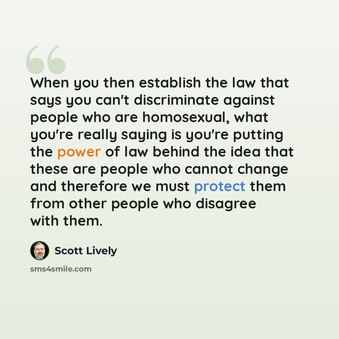 “When you then establish the law that says you can't discriminate against people who are homosexual, what you're really saying is you're putting the power of law behind the idea that these are people who cannot change and therefore we must protect them from other people who disagree with them.” quote by Scott Lively