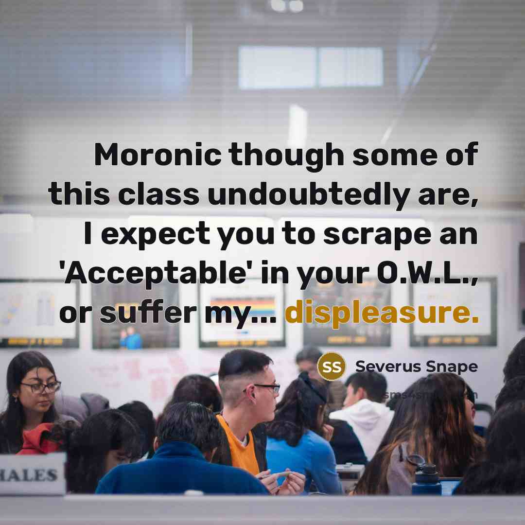 “Moronic though some of this class undoubtedly are, I expect you to scrape an 'Acceptable' in your O.W.L., or suffer my... displeasure.” quote by Severus Snape