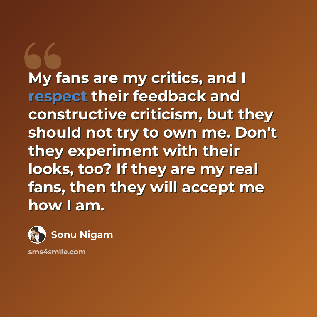 “My fans are my critics, and I respect their feedback and constructive criticism, but they should not try to own me. Don't they experiment with their looks, too? If they are my real fans, then they will accept me how I am.” quote by Sonu Nigam