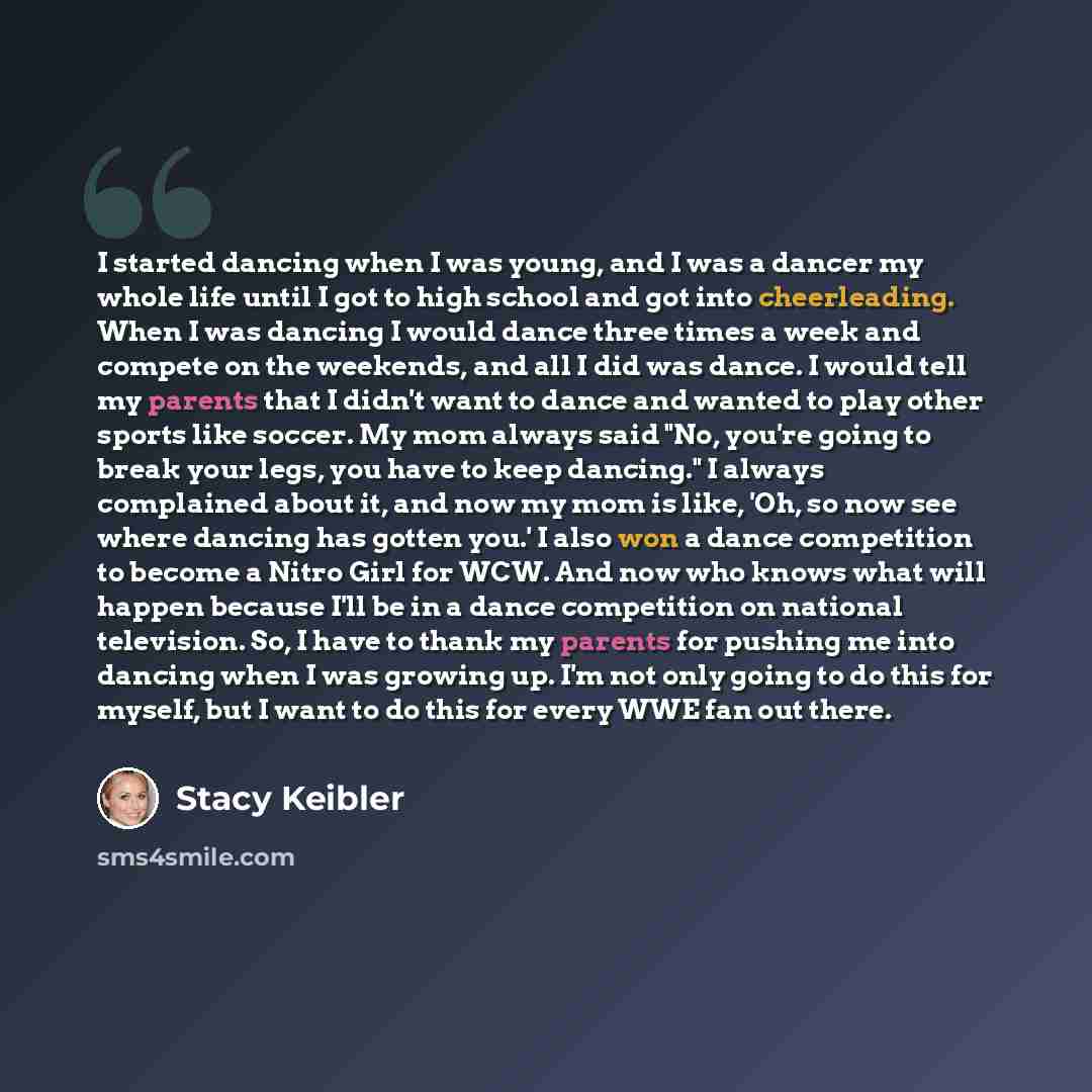 “I started dancing when I was young, and I was a dancer my whole life until I got to high school and got into cheerleading. When I was dancing I would dance three times a week and compete on the weekends, and all I did was dance. I would tell my parents that I didn't want to dance and wanted to…” quote by Stacy Keibler