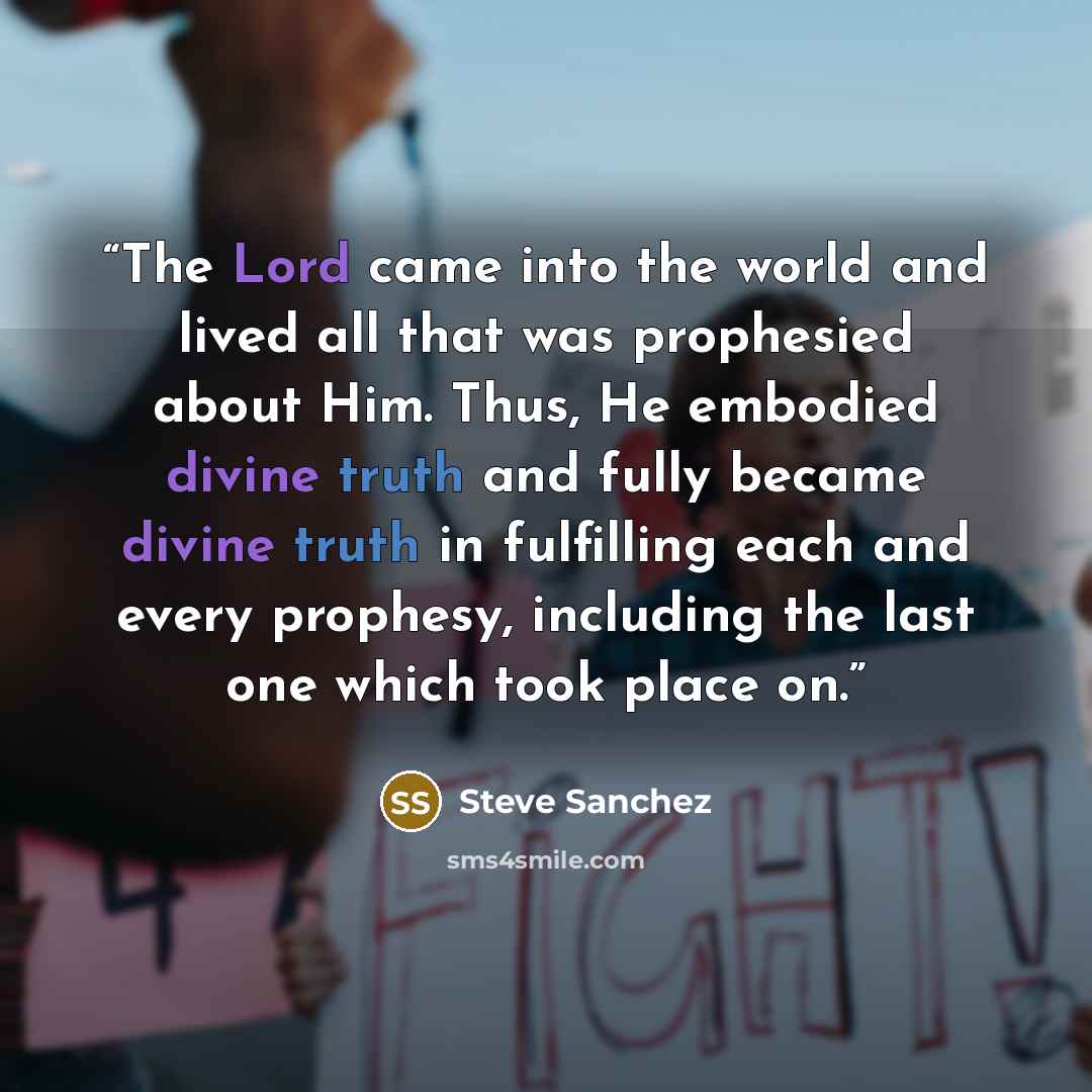 “The Lord came into the world and lived all that was prophesied about Him. Thus, He embodied divine truth and fully became divine truth in fulfilling each and every prophesy, including the last one which took place on.” quote by Steve Sanchez