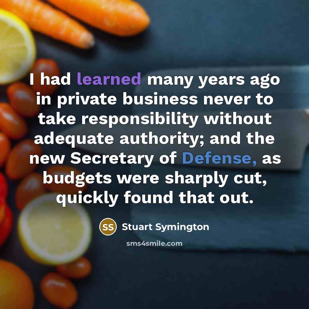 “I had learned many years ago in private business never to take responsibility without adequate authority; and the new Secretary of Defense, as budgets were sharply cut, quickly found that out.” quote by Stuart Symington