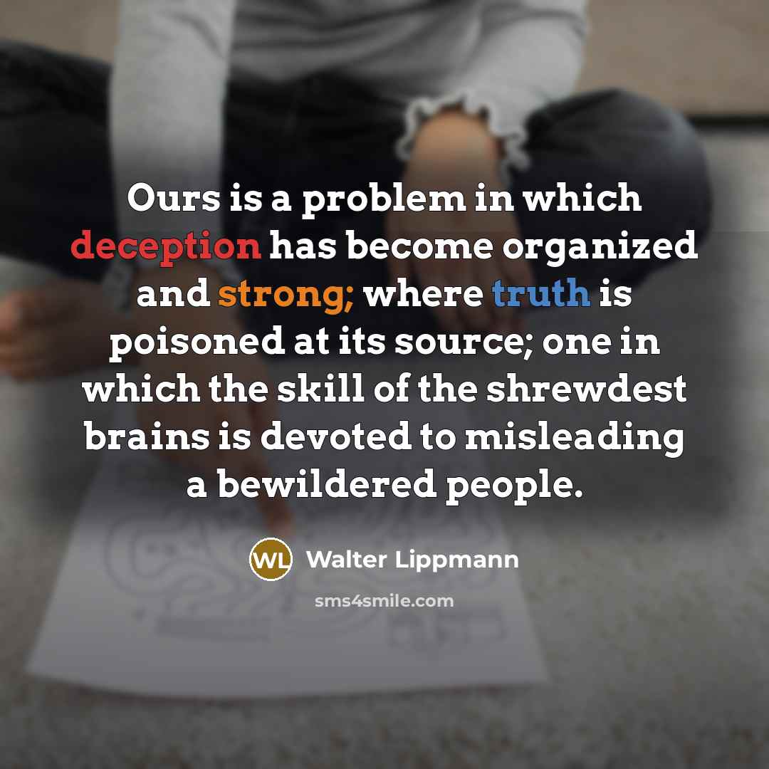 “Ours is a problem in which deception has become organized and strong; where truth is poisoned at its source; one in which the skill of the shrewdest brains is devoted to misleading a bewildered people.” quote by Walter Lippmann